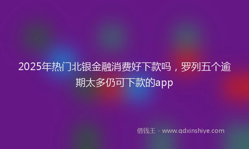 2025年热门北银金融消费好下款吗，罗列五个逾期太多仍可下款的app