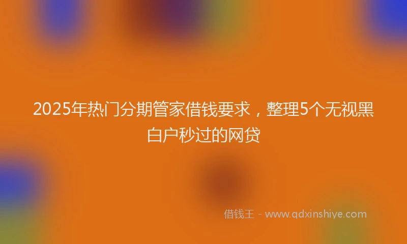 2025年热门分期管家借钱要求，整理5个无视黑白户秒过的网贷