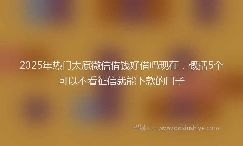 2025年热门太原微信借钱好借吗现在，概括5个可以不看征信就能下款的口子