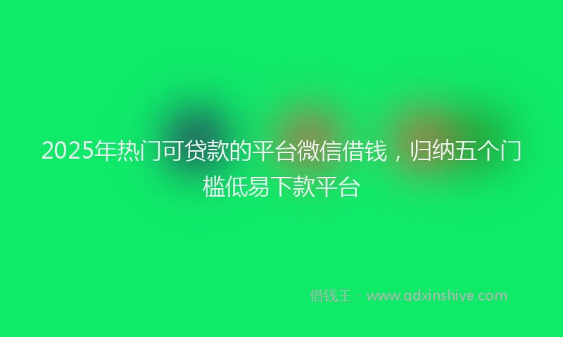 2025年热门可贷款的平台微信借钱，归纳五个门槛低易下款平台