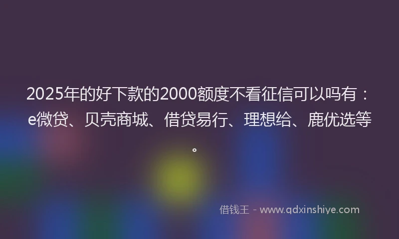2025年的好下款的2000额度不看征信可以吗有：e微贷、贝壳商城、借贷易行、理想给、鹿优选等。