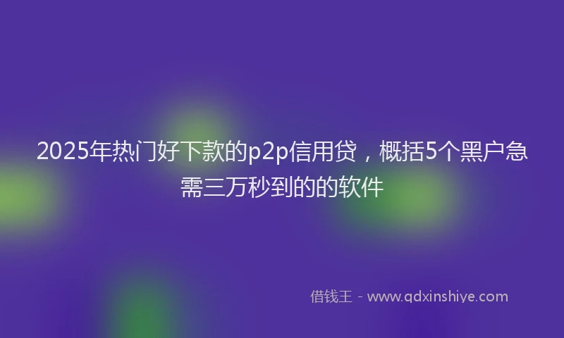 2025年热门好下款的p2p信用贷，概括5个黑户急需三万秒到的的软件