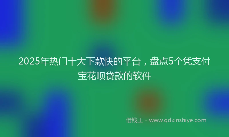 2025年热门十大下款快的平台，盘点5个凭支付宝花呗贷款的软件