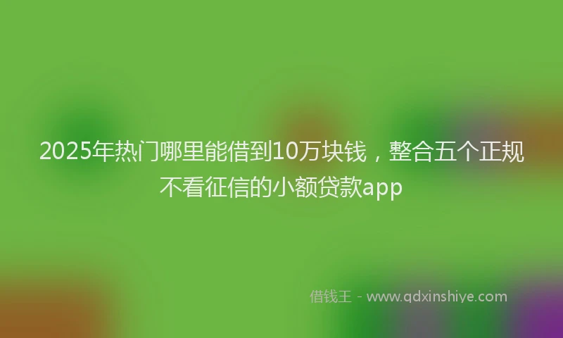 2025年热门哪里能借到10万块钱，整合五个正规不看征信的小额贷款app