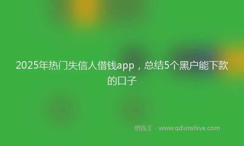 2025年热门失信人借钱app，总结5个黑户能下款的口子