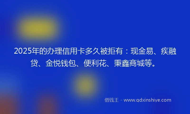 2025年的办理信用卡多久被拒有：现金易、疾融贷、金悦钱包、便利花、秉鑫商城等。