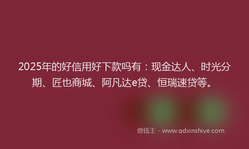 2025年的好信用好下款吗有：现金达人、时光分期、匠也商城、阿凡达e贷、恒瑞速贷等。