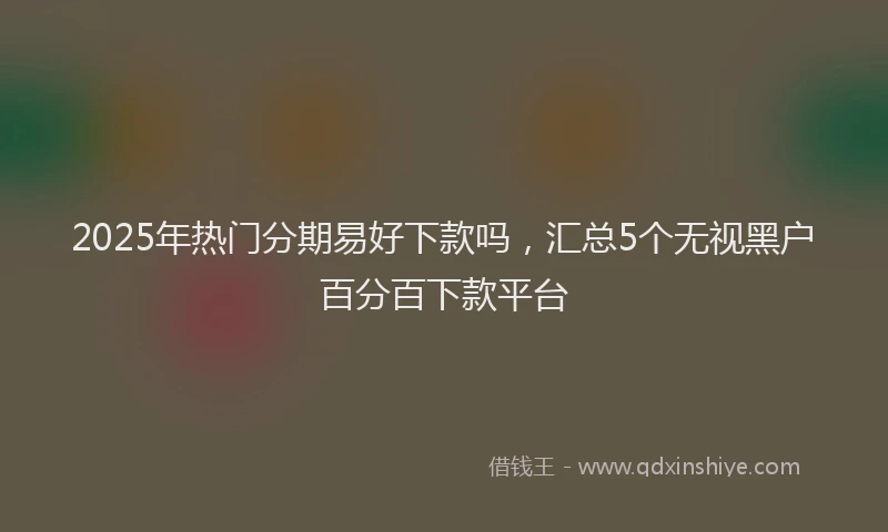 2025年热门分期易好下款吗，汇总5个无视黑户百分百下款平台