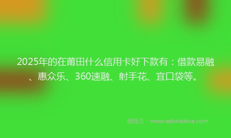 2025年的在莆田什么信用卡好下款有：借款易融、惠众乐、360速融、射手花、宜口袋等。