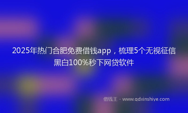 2025年热门合肥免费借钱app，梳理5个无视征信黑白100%秒下网贷软件