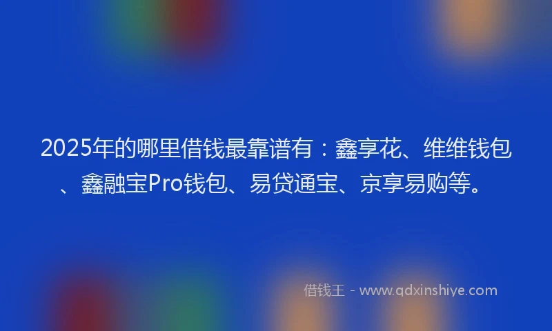 2025年的哪里借钱最靠谱有：鑫享花、维维钱包、鑫融宝Pro钱包、易贷通宝、京享易购等。