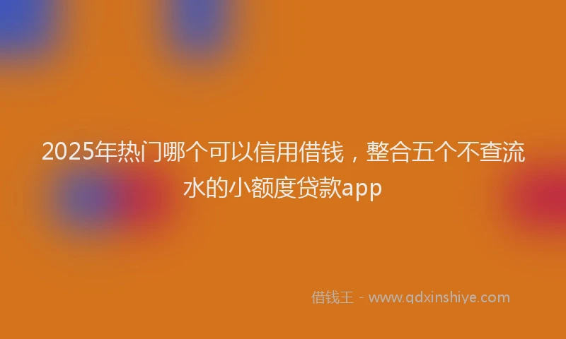 2025年热门哪个可以信用借钱，整合五个不查流水的小额度贷款app