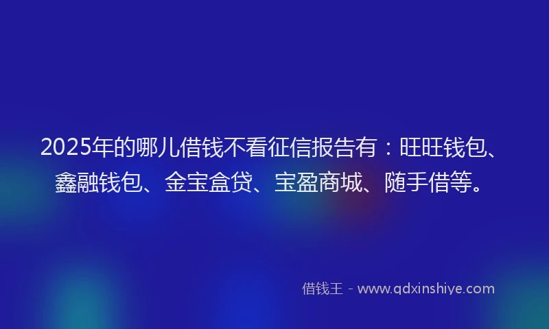 2025年的哪儿借钱不看征信报告有：旺旺钱包、鑫融钱包、金宝盒贷、宝盈商城、随手借等。