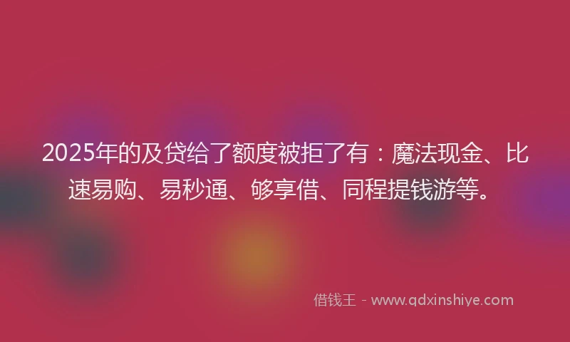 2025年的及贷给了额度被拒了有：魔法现金、比速易购、易秒通、够享借、同程提钱游等。