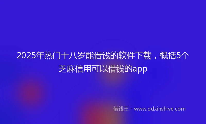 2025年热门十八岁能借钱的软件下载，概括5个芝麻信用可以借钱的app
