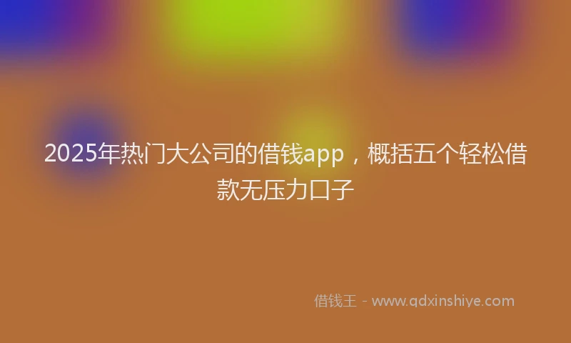 2025年热门大公司的借钱app，概括五个轻松借款无压力口子