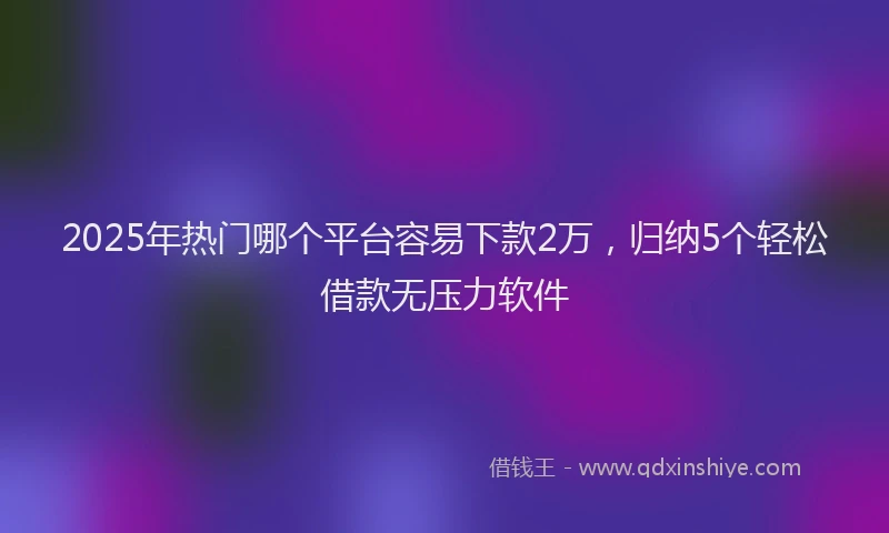 2025年热门哪个平台容易下款2万，归纳5个轻松借款无压力软件