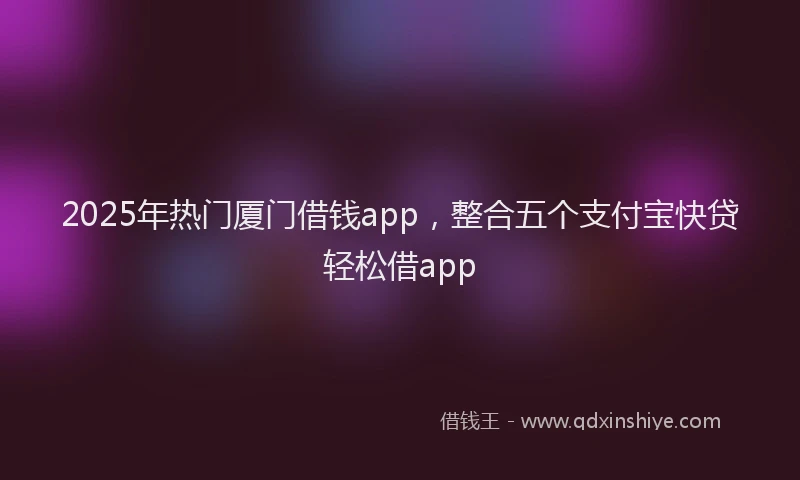2025年热门厦门借钱app，整合五个支付宝快贷轻松借app