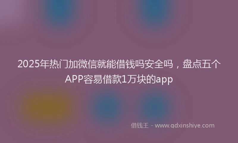 2025年热门加微信就能借钱吗安全吗，盘点五个APP容易借款1万块的app
