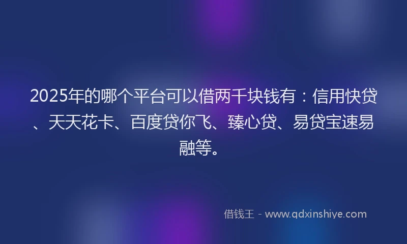 2025年的哪个平台可以借两千块钱有：信用快贷、天天花卡、百度贷你飞、臻心贷、易贷宝速易融等。