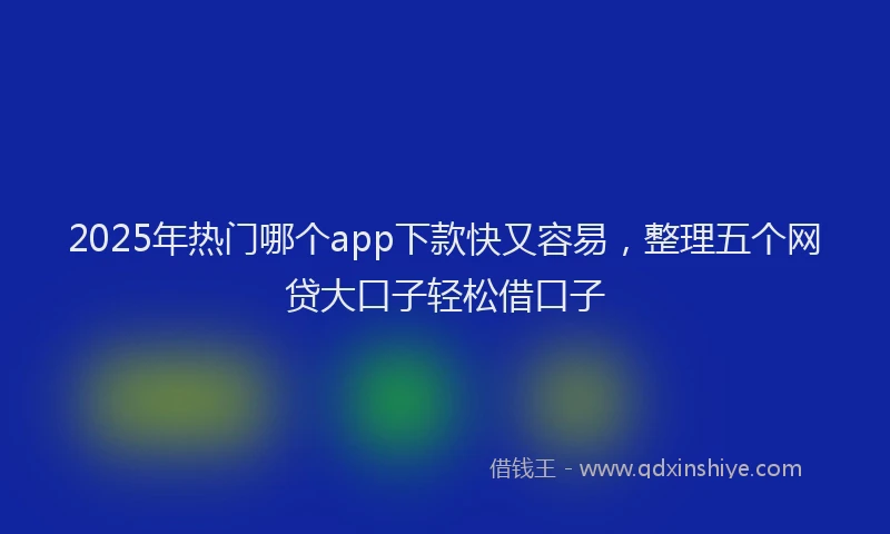 2025年热门哪个app下款快又容易，整理五个网贷大口子轻松借口子