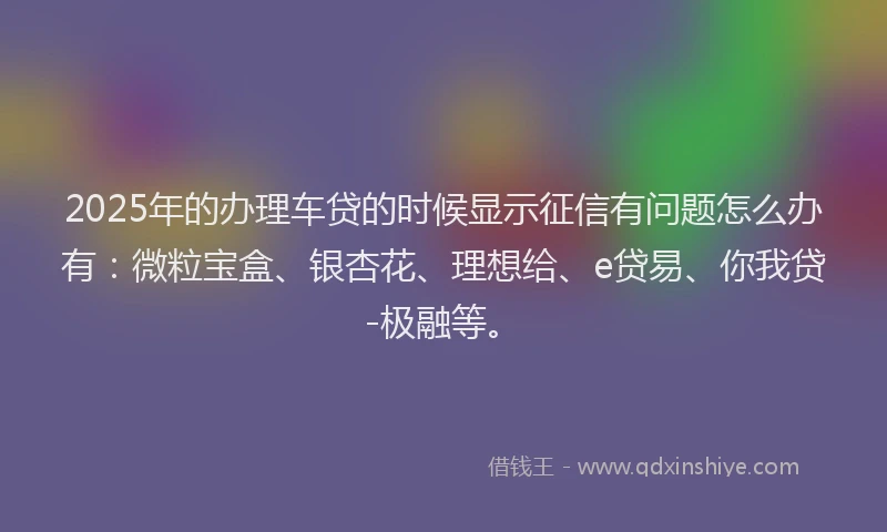 2025年的办理车贷的时候显示征信有问题怎么办有：微粒宝盒、银杏花、理想给、e贷易、你我贷-极融等。