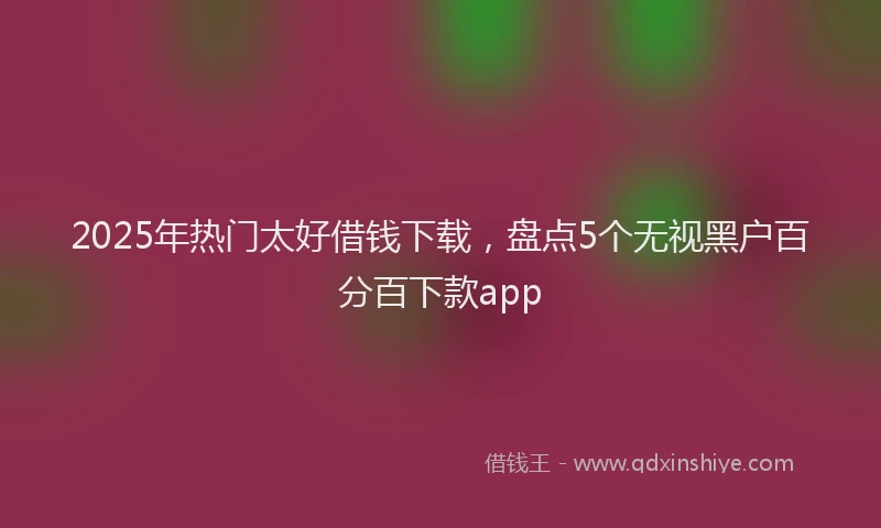 2025年热门太好借钱下载，盘点5个无视黑户百分百下款app