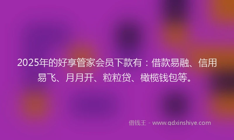 2025年的好享管家会员下款有：借款易融、信用易飞、月月开、粒粒贷、橄榄钱包等。