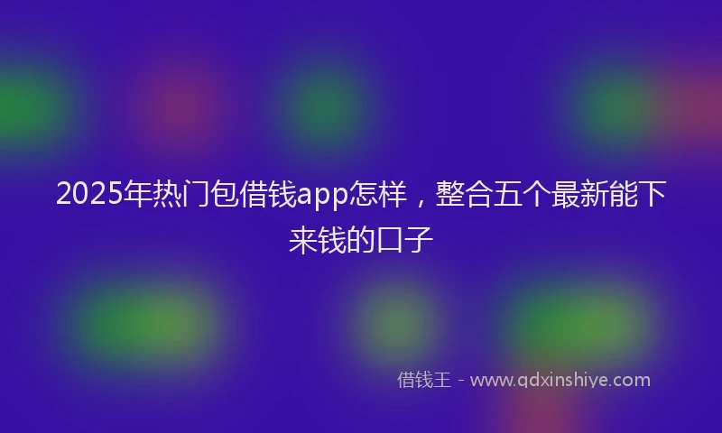 2025年热门包借钱app怎样，整合五个最新能下来钱的口子