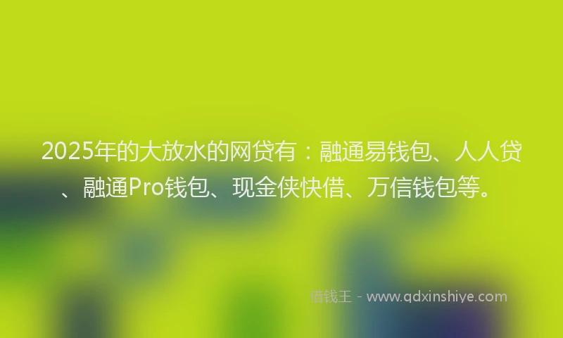 2025年的大放水的网贷有：融通易钱包、人人贷、融通Pro钱包、现金侠快借、万信钱包等。