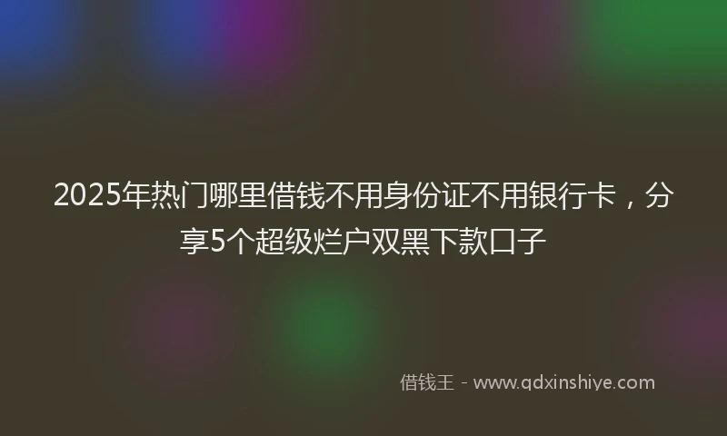 2025年热门哪里借钱不用身份证不用银行卡，分享5个超级烂户双黑下款口子