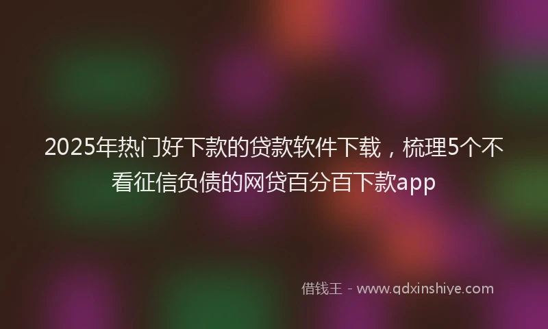 2025年热门好下款的贷款软件下载，梳理5个不看征信负债的网贷百分百下款app
