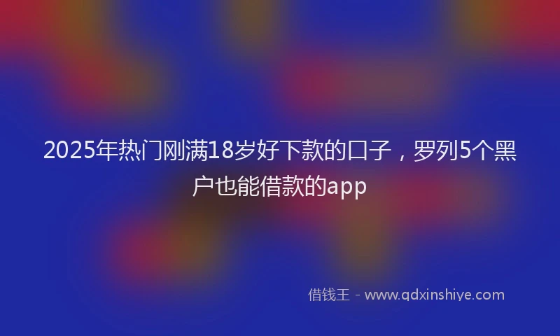 2025年热门刚满18岁好下款的口子，罗列5个黑户也能借款的app