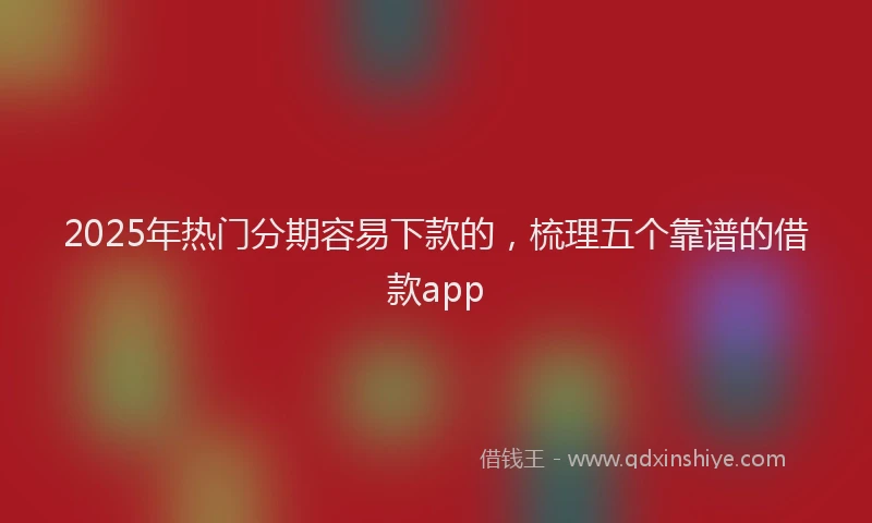 2025年热门分期容易下款的，梳理五个靠谱的借款app