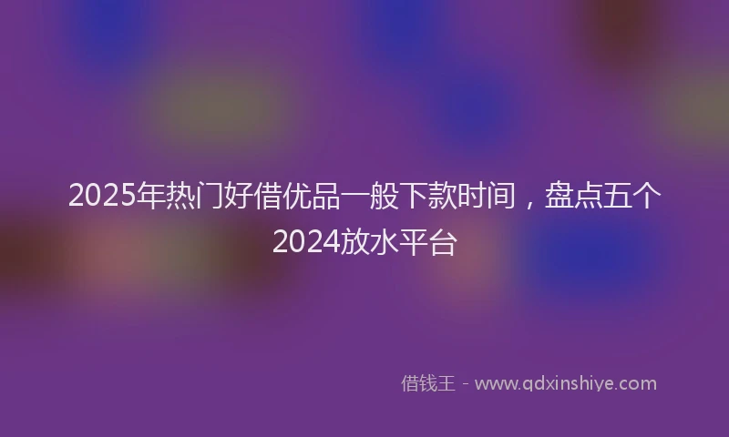 2025年热门好借优品一般下款时间，盘点五个2024放水平台
