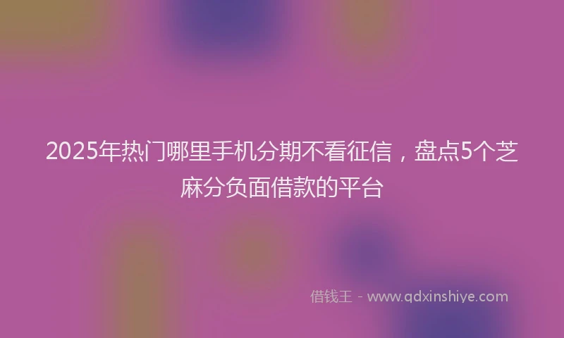 2025年热门哪里手机分期不看征信，盘点5个芝麻分负面借款的平台