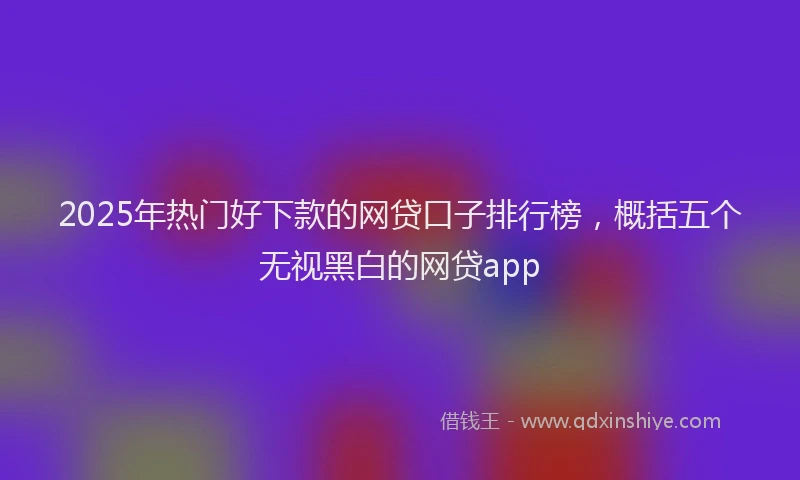 2025年热门好下款的网贷口子排行榜，概括五个无视黑白的网贷app