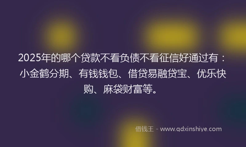 2025年的哪个贷款不看负债不看征信好通过有：小金鹤分期、有钱钱包、借贷易融贷宝、优乐快购、麻袋财富等。