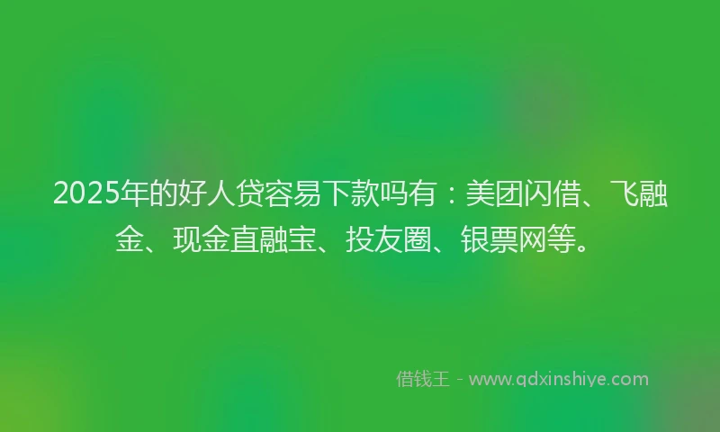 2025年的好人贷容易下款吗有：美团闪借、飞融金、现金直融宝、投友圈、银票网等。