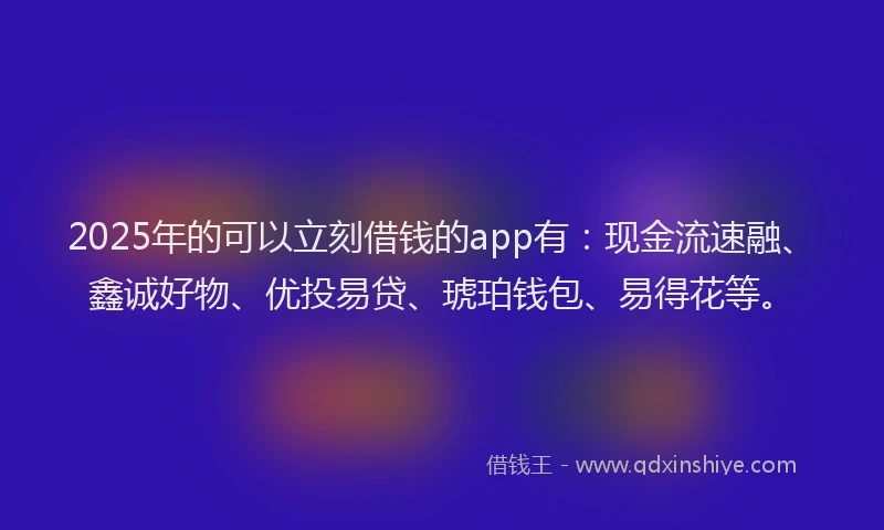 2025年的可以立刻借钱的app有：现金流速融、鑫诚好物、优投易贷、琥珀钱包、易得花等。