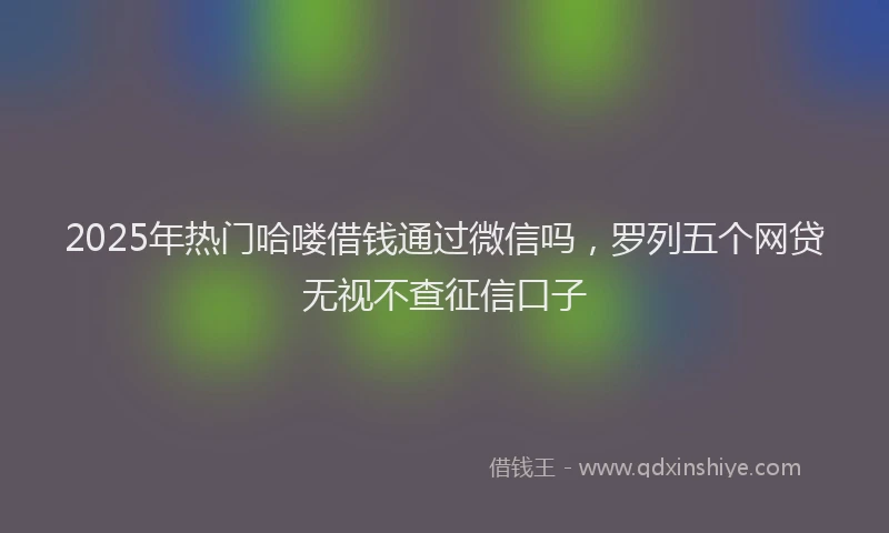 2025年热门哈喽借钱通过微信吗，罗列五个网贷无视不查征信口子