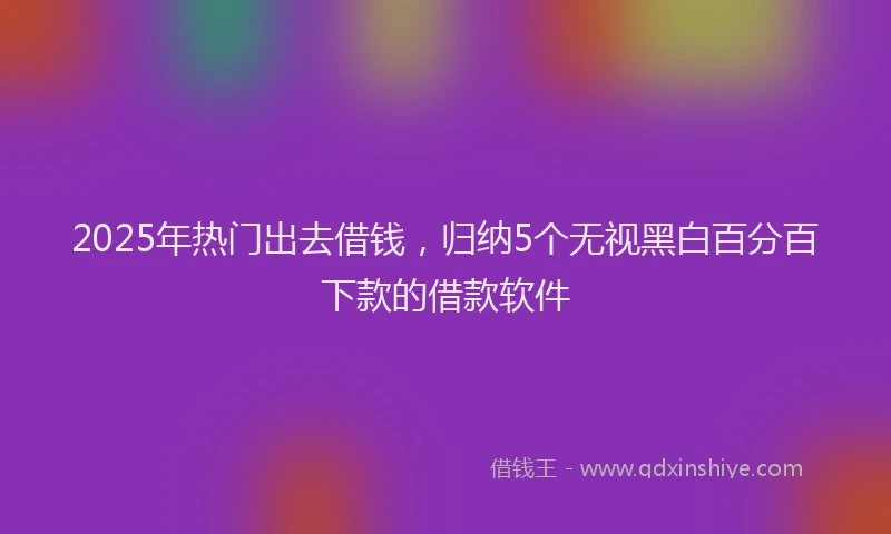 2025年热门出去借钱，归纳5个无视黑白百分百下款的借款软件