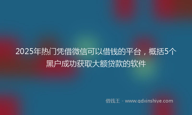 2025年热门凭借微信可以借钱的平台，概括5个黑户成功获取大额贷款的软件