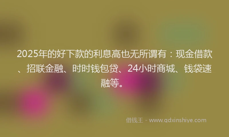 2025年的好下款的利息高也无所谓有：现金借款、招联金融、时时钱包贷、24小时商城、钱袋速融等。