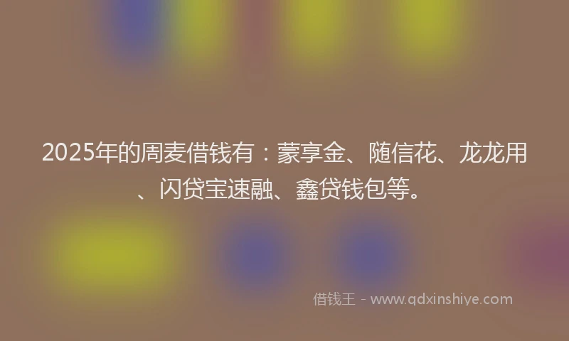 2025年的周麦借钱有：蒙享金、随信花、龙龙用、闪贷宝速融、鑫贷钱包等。