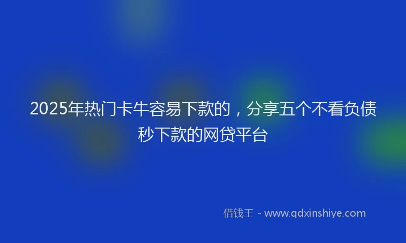2025年热门卡牛容易下款的，分享五个不看负债秒下款的网贷平台