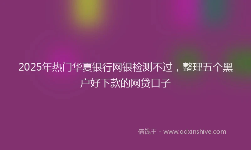 2025年热门华夏银行网银检测不过，整理五个黑户好下款的网贷口子