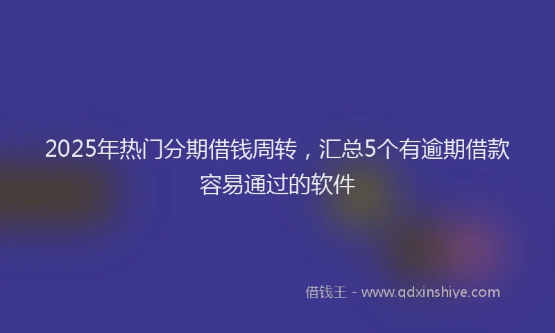 2025年热门分期借钱周转，汇总5个有逾期借款容易通过的软件