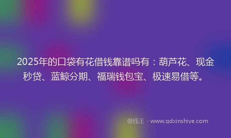 2025年的口袋有花借钱靠谱吗有：葫芦花、现金秒贷、蓝鲸分期、福瑞钱包宝、极速易借等。