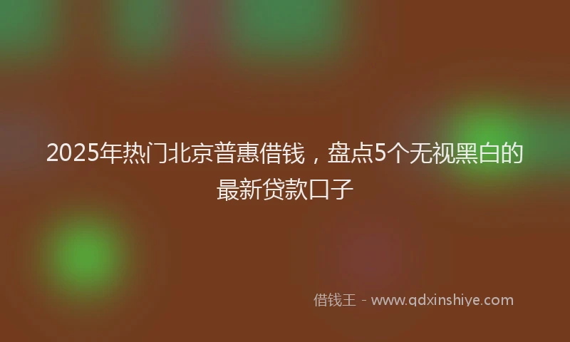 2025年热门北京普惠借钱，盘点5个无视黑白的最新贷款口子